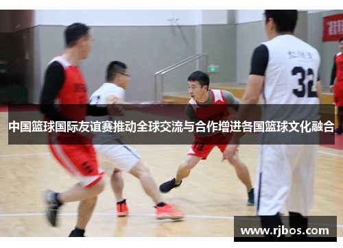 中国篮球国际友谊赛推动全球交流与合作增进各国篮球文化融合