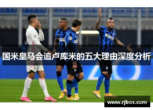 国米皇马会追卢库米的五大理由深度分析