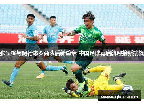 张呈栋与阿德本罗离队后新篇章 中国足球再启航迎接新挑战