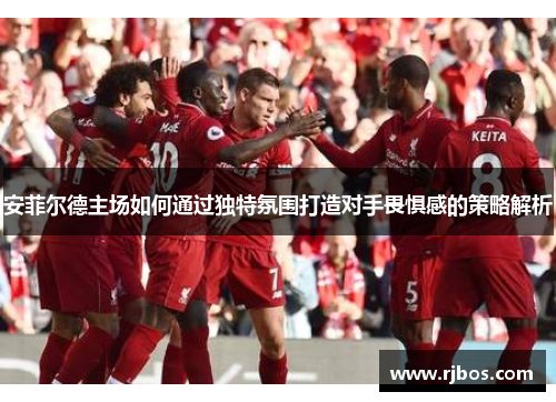 安菲尔德主场如何通过独特氛围打造对手畏惧感的策略解析